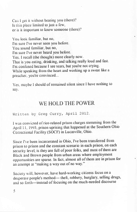 Cai I get it without beating you (there)? Is this place limited to just a few, oris it important to know someone (there)” You look familiar, but no, T’m sure I’ve never seen you before. You sound familiar, but no, T’m sure I’ve never heard you before. Yes. L recall (the thought) more clearly now. That is you eating, drinking, and talking really loud and fast. I’m confused because I see tears, but you’re not crying. While speaking from the heart and working up a sweat like a preacher, you’re convinced... Yes. maybe I should of remained silent since I have nothing to say. WE HOLD THE POWER Written by Greg Curry, April 2012, L was convicted of riot-related prison charges stemming from the April 11, 1993, prison uprising that happened at the Southern Ohio Correctional Facility (SOCF) in Lucasville, Ohio. Sitice I’ve been incarcerated in Ohio, I’ve been transferred from prison (o prison and the constant scenario in each prison, on each security level, is they are full of poor folks, and most of them are: Black and Brown people from urban areas where employment opporunities are sparse. In fact, almost all of them are in prison for an auempt at “making a way out of no way.” Society will, however, have hard-working citizens focus ona desperaie people’s method— thef, robbery, burglary, selling drugs, and so forth—instead of focusing on the much-needed discourse